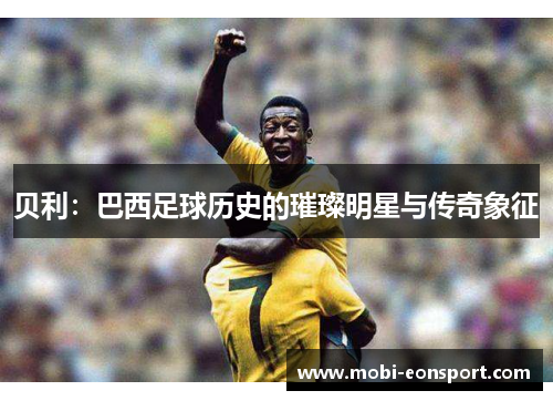 贝利:巴西足球历史的璀璨明星与传奇象征 贝利:巴西足球历史的璀璨明星与传奇象征