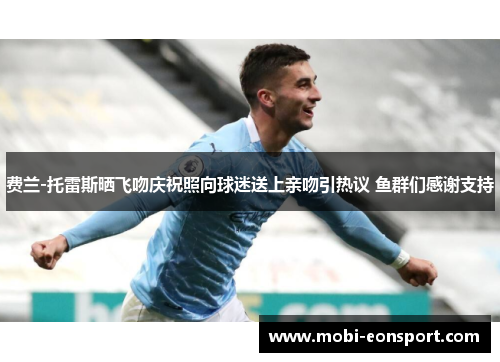 费兰-托雷斯晒飞吻庆祝照向球迷送上亲吻引热议 鱼群们感谢支持 费兰-托雷斯晒飞吻庆祝照向球迷送上亲吻引热议 鱼群们感谢支持